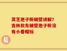 灵芝孢子粉破壁讲解？吉林敖东破壁孢子粉没有小看帽标