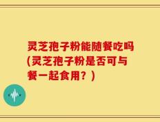 灵芝孢子粉能随餐吃吗(灵芝孢子粉是否可与餐一起食用？)