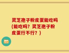 灵芝孢子粉皮蛋能吃吗(能吃吗？灵芝孢子粉皮蛋行不行？)