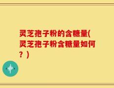 灵芝孢子粉的含糖量(灵芝孢子粉含糖量如何？)