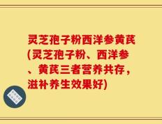 灵芝孢子粉西洋参黄芪(灵芝孢子粉、西洋参、黄芪三者营养共存，滋补养生效果好)