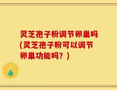 灵芝孢子粉调节卵巢吗(灵芝孢子粉可以调节卵巢功能吗？)