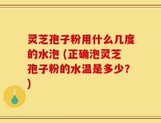 灵芝孢子粉用什么几度的水泡 (正确泡灵芝孢子粉的水温是多少？)