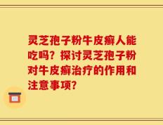灵芝孢子粉牛皮癣人能吃吗？探讨灵芝孢子粉对牛皮癣治疗的作用和注意事项？