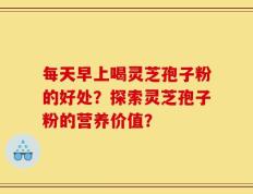 每天早上喝灵芝孢子粉的好处？探索灵芝孢子粉的营养价值？