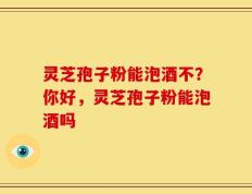 灵芝孢子粉能泡酒不？你好，灵芝孢子粉能泡酒吗