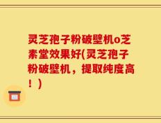 灵芝孢子粉破壁机o芝素堂效果好(灵芝孢子粉破壁机，提取纯度高！)