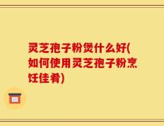 灵芝孢子粉煲什么好(如何使用灵芝孢子粉烹饪佳肴)