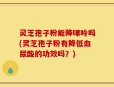 灵芝孢子粉能降嘌呤吗(灵芝孢子粉有降低血尿酸的功效吗？)
