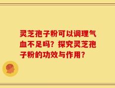 灵芝孢子粉可以调理气血不足吗？探究灵芝孢子粉的功效与作用？