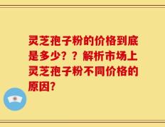 灵芝孢子粉的价格到底是多少？？解析市场上灵芝孢子粉不同价格的原因？