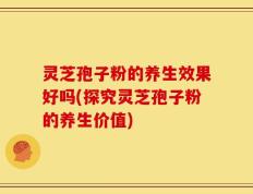 灵芝孢子粉的养生效果好吗(探究灵芝孢子粉的养生价值)