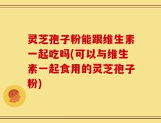 灵芝孢子粉能跟维生素一起吃吗(可以与维生素一起食用的灵芝孢子粉)