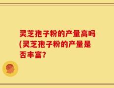 灵芝孢子粉的产量高吗(灵芝孢子粉的产量是否丰富？