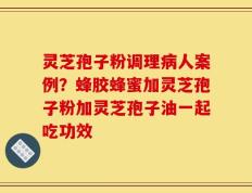 灵芝孢子粉调理病人案例？蜂胶蜂蜜加灵芝孢子粉加灵芝孢子油一起吃功效
