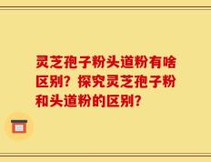 灵芝孢子粉头道粉有啥区别？探究灵芝孢子粉和头道粉的区别？