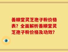 善顺堂灵芝孢子粉价格表？全面解析善顺堂灵芝孢子粉价格及功效？