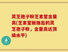 灵芝孢子粉芝素堂含量高(芝素堂新推出的灵芝孢子粉，含量高达顶级水平)