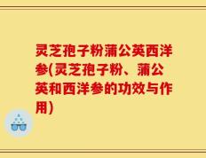 灵芝孢子粉蒲公英西洋参(灵芝孢子粉、蒲公英和西洋参的功效与作用)