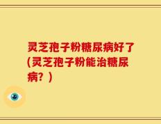 灵芝孢子粉糖尿病好了(灵芝孢子粉能治糖尿病？)