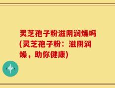 灵芝孢子粉滋阴润燥吗(灵芝孢子粉：滋阴润燥，助你健康)