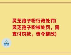 灵芝孢子粉行政处罚(灵芝孢子粉被处罚，需支付罚款，责令整改)