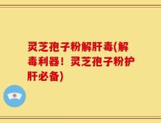 灵芝孢子粉解肝毒(解毒利器！灵芝孢子粉护肝必备)