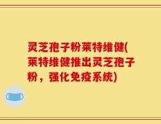 灵芝孢子粉莱特维健(莱特维健推出灵芝孢子粉，强化免疫系统)
