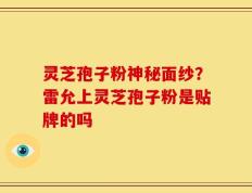 灵芝孢子粉神秘面纱？雷允上灵芝孢子粉是贴牌的吗