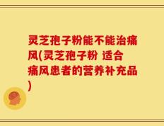 灵芝孢子粉能不能治痛风(灵芝孢子粉 适合痛风患者的营养补充品)
