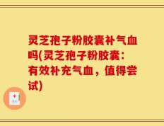 灵芝孢子粉胶囊补气血吗(灵芝孢子粉胶囊：有效补充气血，值得尝试)