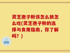 灵芝孢子粉该怎么挑怎么吃(灵芝孢子粉的选择与食用指南，你了解吗？)