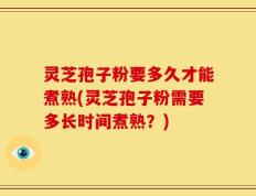 灵芝孢子粉要多久才能煮熟(灵芝孢子粉需要多长时间煮熟？)