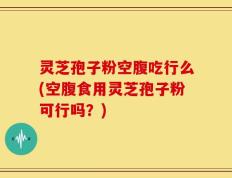 灵芝孢子粉空腹吃行么(空腹食用灵芝孢子粉可行吗？)
