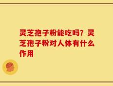 灵芝孢子粉能吃吗？灵芝孢子粉对人体有什么作用