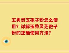 玉秀灵芝孢子粉怎么使用？详解玉秀灵芝孢子粉的正确使用方法？
