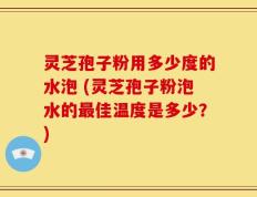 灵芝孢子粉用多少度的水泡 (灵芝孢子粉泡水的最佳温度是多少？)