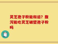 灵芝孢子粉能和运？腹泻能吃灵芝破壁孢子粉吗