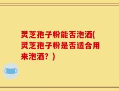灵芝孢子粉能否泡酒(灵芝孢子粉是否适合用来泡酒？)