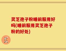 灵芝孢子粉睡前服用好吗(睡前服用灵芝孢子粉的好处)