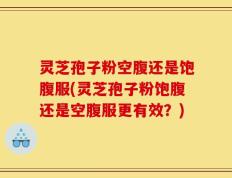 灵芝孢子粉空腹还是饱腹服(灵芝孢子粉饱腹还是空腹服更有效？)
