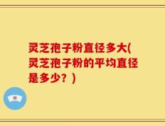 灵芝孢子粉直径多大(灵芝孢子粉的平均直径是多少？)