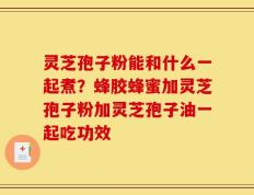 灵芝孢子粉能和什么一起煮？蜂胶蜂蜜加灵芝孢子粉加灵芝孢子油一起吃功效
