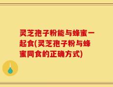 灵芝孢子粉能与蜂蜜一起食(灵芝孢子粉与蜂蜜同食的正确方式)