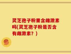 灵芝孢子粉里含雌激素吗(灵芝孢子粉是否含有雌激素？)