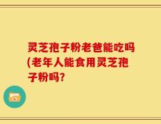 灵芝孢子粉老爸能吃吗(老年人能食用灵芝孢子粉吗？
