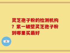 灵芝孢子粉的检测机构？紫一破壁灵芝孢子粉到哪里买最好