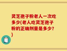 灵芝孢子粉老人一次吃多少(老人吃灵芝孢子粉的正确剂量是多少？)