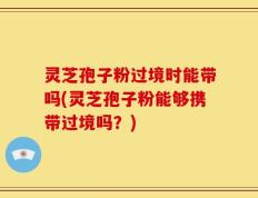 灵芝孢子粉过境时能带吗(灵芝孢子粉能够携带过境吗？)