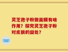 灵芝孢子粉做面膜有啥作用？探究灵芝孢子粉对皮肤的益处？